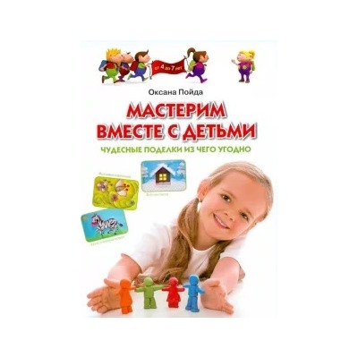 Оксана Пойда: Мастерим вместе с детьми. Чудесные поделки из чего угодно. Обучающее пособие для детей 4-7 лет